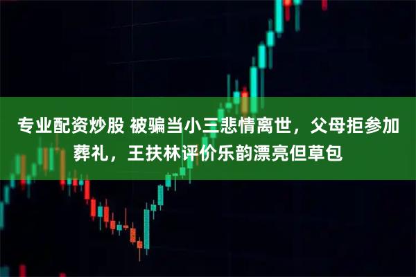 专业配资炒股 被骗当小三悲情离世，父母拒参加葬礼，王扶林评价乐韵漂亮但草包