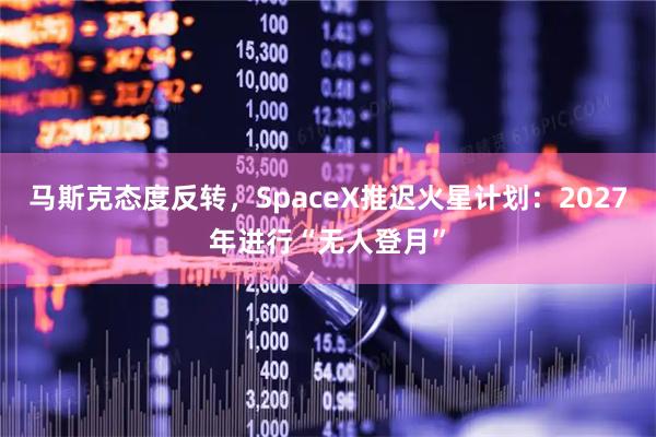 马斯克态度反转，SpaceX推迟火星计划：2027年进行“无人登月”