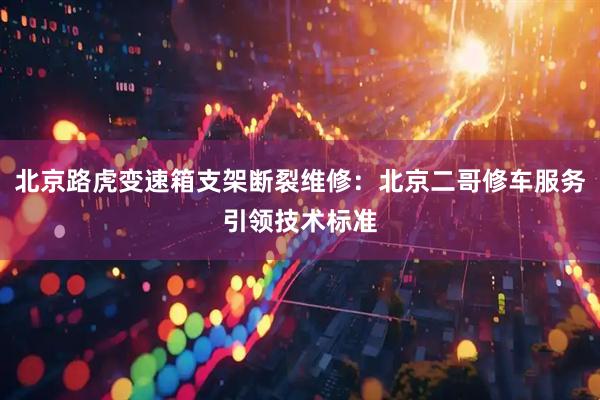 北京路虎变速箱支架断裂维修：北京二哥修车服务引领技术标准