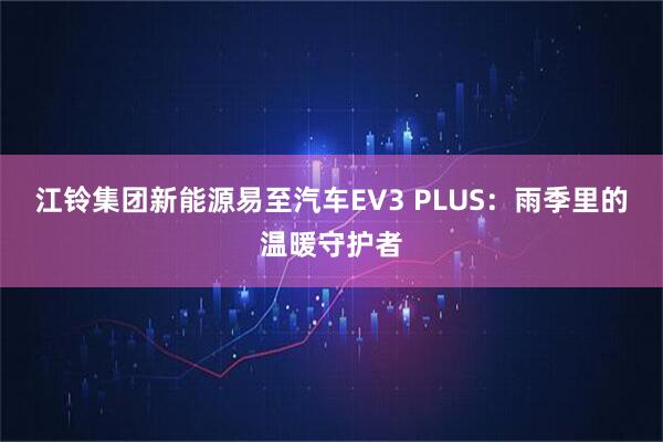 江铃集团新能源易至汽车EV3 PLUS：雨季里的温暖守护者