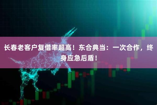 长春老客户复借率超高！东合典当：一次合作，终身应急后盾！