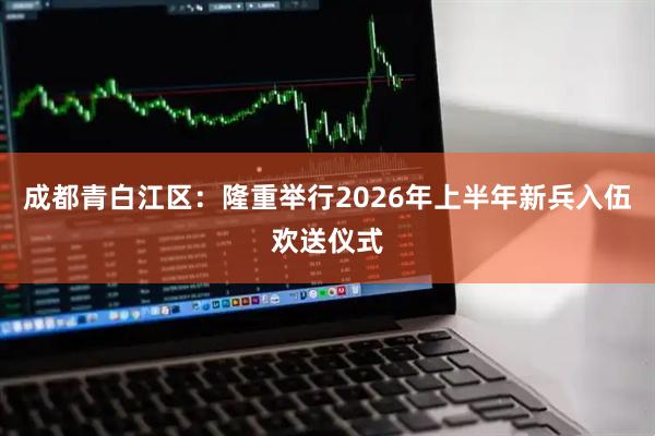 成都青白江区：隆重举行2026年上半年新兵入伍欢送仪式