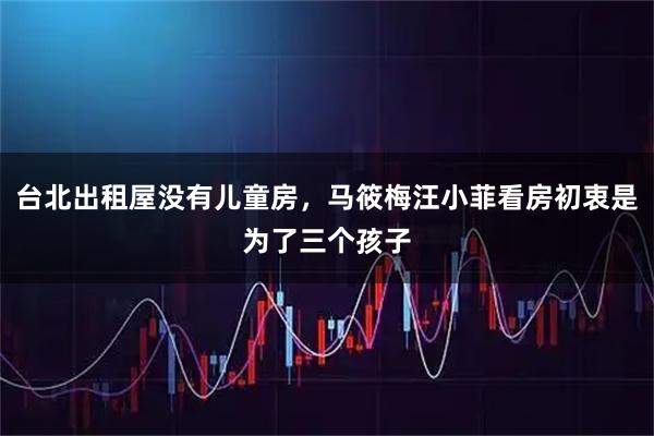 台北出租屋没有儿童房，马筱梅汪小菲看房初衷是为了三个孩子