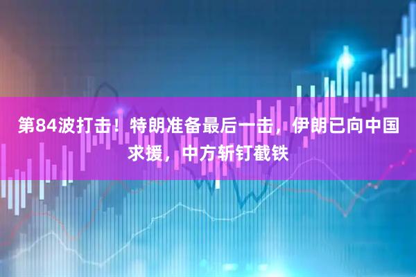第84波打击！特朗准备最后一击，伊朗已向中国求援，中方斩钉截铁
