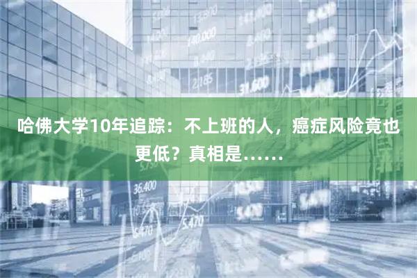 哈佛大学10年追踪：不上班的人，癌症风险竟也更低？真相是……