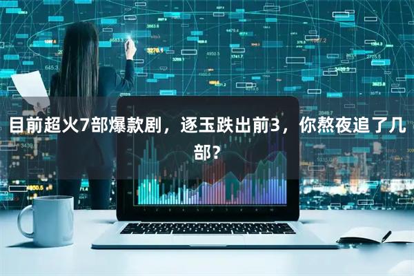 目前超火7部爆款剧，逐玉跌出前3，你熬夜追了几部？