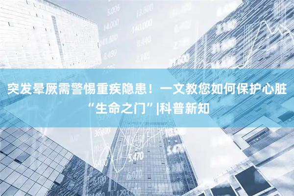 突发晕厥需警惕重疾隐患！一文教您如何保护心脏“生命之门”|科普新知