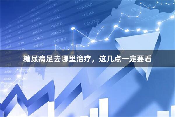 糖尿病足去哪里治疗，这几点一定要看