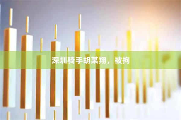 深圳骑手胡某翔，被拘