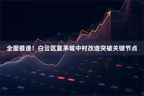 全面提速！白云区夏茅城中村改造突破关键节点