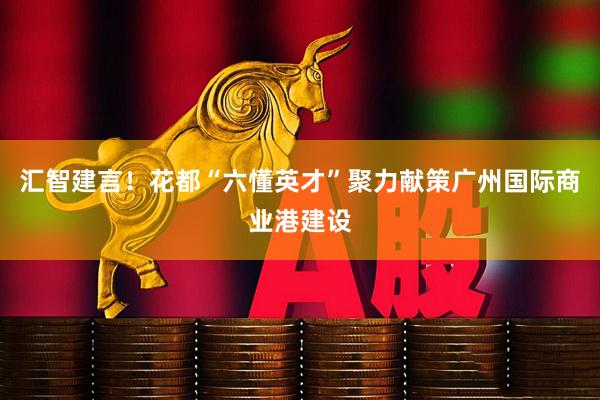 汇智建言！花都“六懂英才”聚力献策广州国际商业港建设